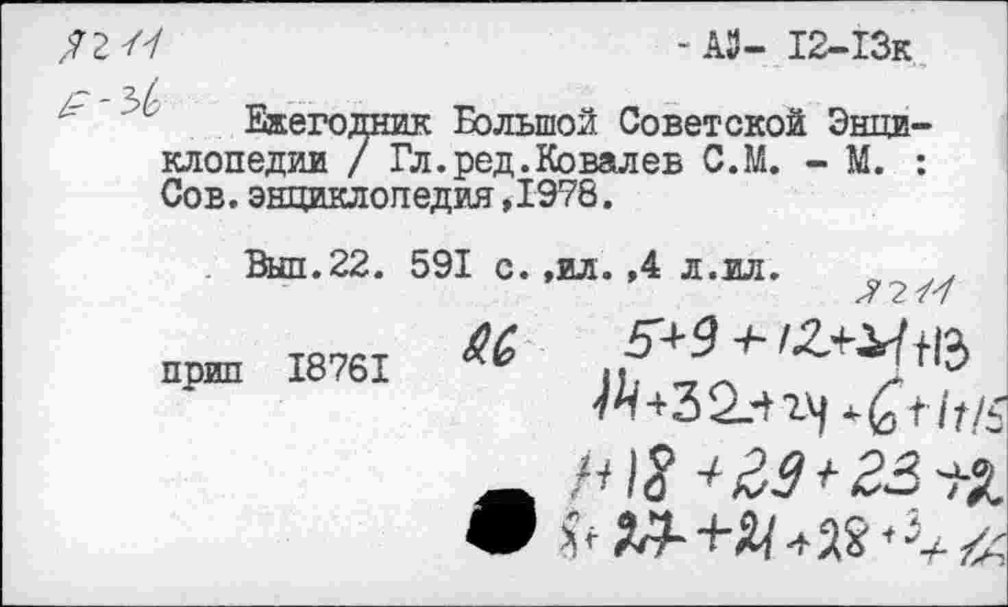 ﻿/7 - АЗ- 12-13к
Ежегодник Большой Советской Энциклопедии / Гл. ред. Ко вал ев С.М. - М. : Сов. энциклопедия ,1978.
Выл.22.
прип 18761
591 с.,ил. ,4 л.ил.	у
М, 5+9 + /£+^13 А+32.-+14
_	23 п
9